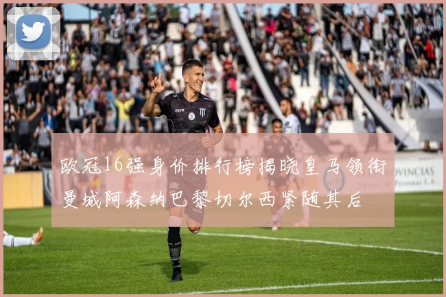 欧冠16强身价排行榜揭晓皇马领衔曼城阿森纳巴黎切尔西紧随其后