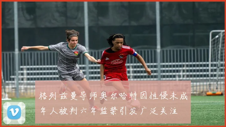 格列兹曼导师奥尔哈特因性侵未成年人被判六年监禁引发广泛关注