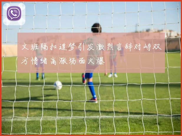 文班隔扣追梦引发激烈言辞对峙双方情绪高涨场面火爆