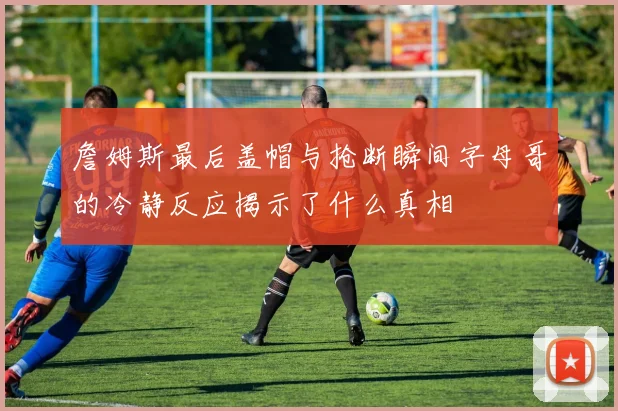 詹姆斯最后盖帽与抢断瞬间字母哥的冷静反应揭示了什么真相