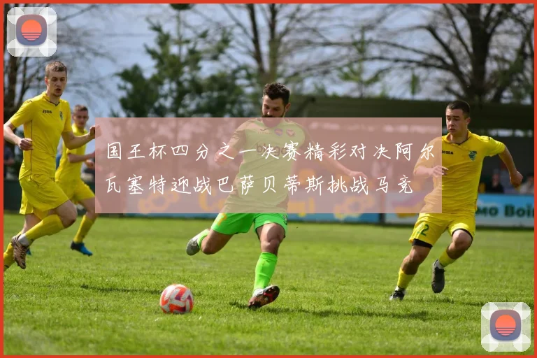国王杯四分之一决赛精彩对决阿尔瓦塞特迎战巴萨贝蒂斯挑战马竞