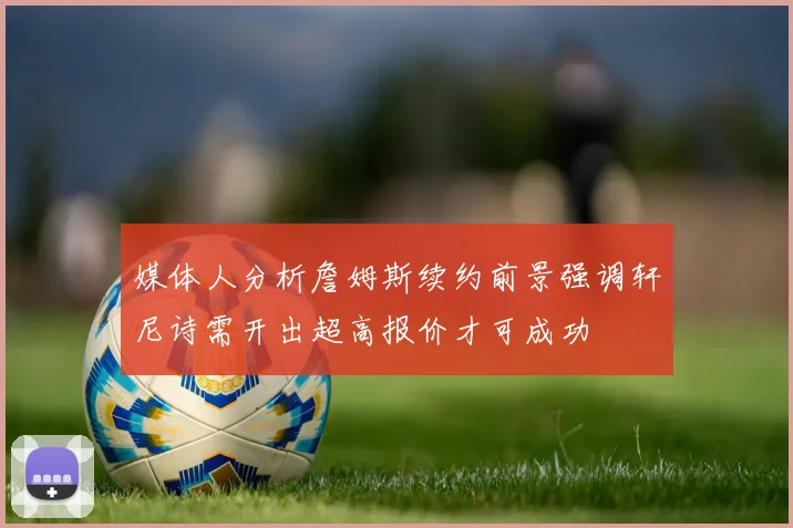 媒体人分析詹姆斯续约前景强调轩尼诗需开出超高报价才可成功