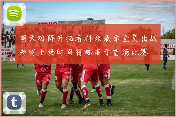 明天对阵开拓者科尔表示全员出战老将上场时间将略高于首场比赛