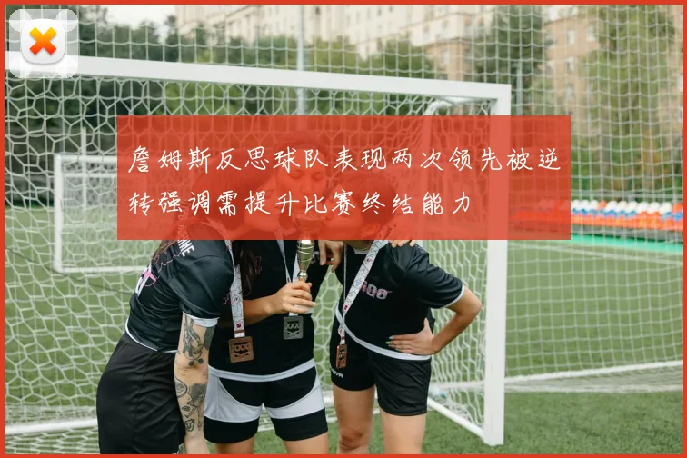 詹姆斯反思球队表现两次领先被逆转强调需提升比赛终结能力