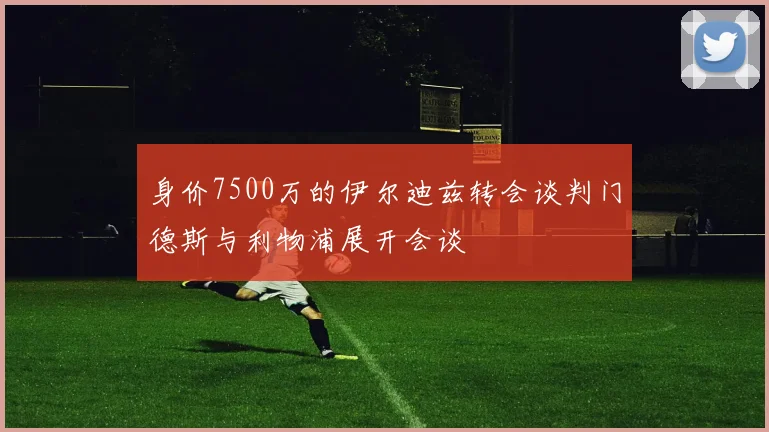 身价7500万的伊尔迪兹转会谈判门德斯与利物浦展开会谈