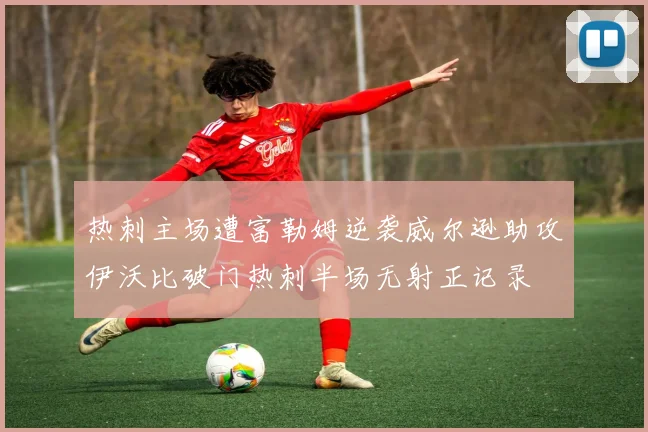 热刺主场遭富勒姆逆袭威尔逊助攻伊沃比破门热刺半场无射正记录