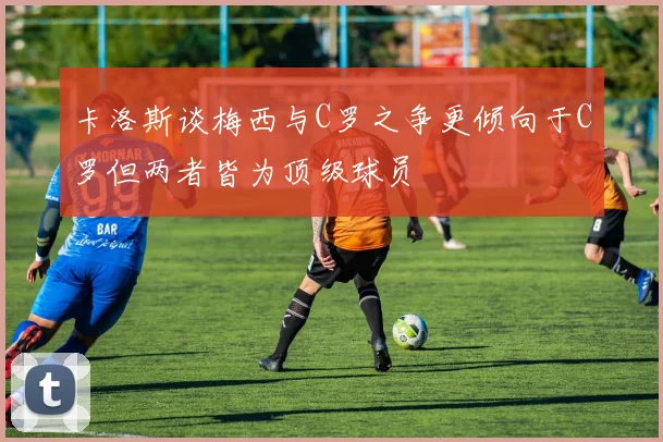 卡洛斯谈梅西与C罗之争更倾向于C罗但两者皆为顶级球员