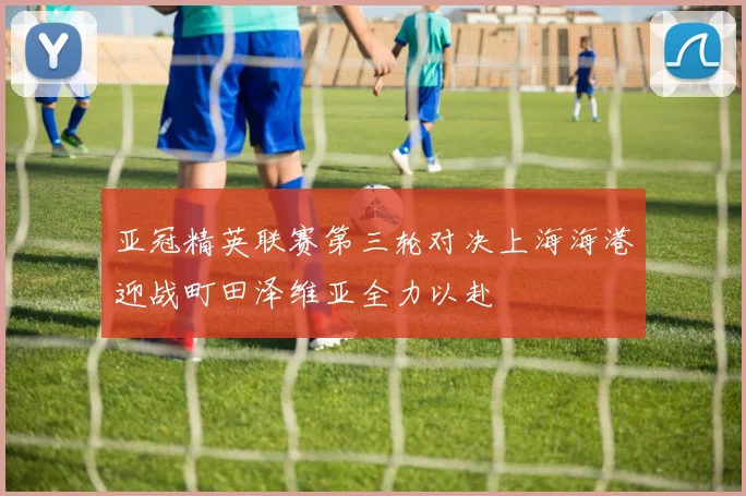 亚冠精英联赛第三轮对决上海海港迎战町田泽维亚全力以赴