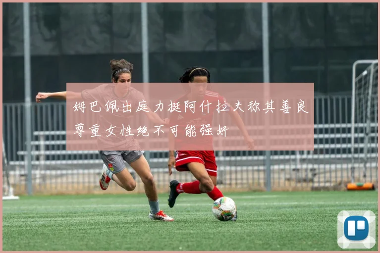 姆巴佩出庭力挺阿什拉夫称其善良尊重女性绝不可能强奸