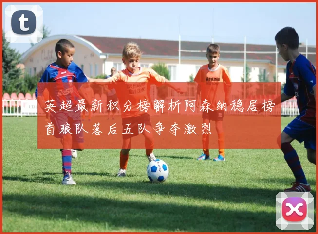 英超最新积分榜解析阿森纳稳居榜首狼队落后五队争夺激烈