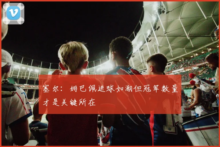 塞尔：姆巴佩进球如潮但冠军数量才是关键所在