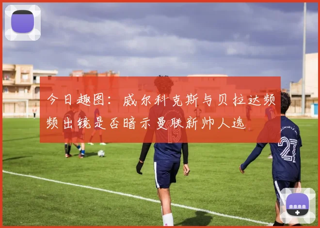 今日趣图：威尔科克斯与贝拉达频频出镜是否暗示曼联新帅人选