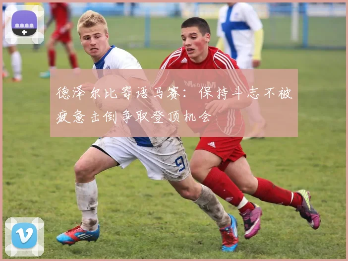 德泽尔比寄语马赛：保持斗志不被疲惫击倒争取登顶机会