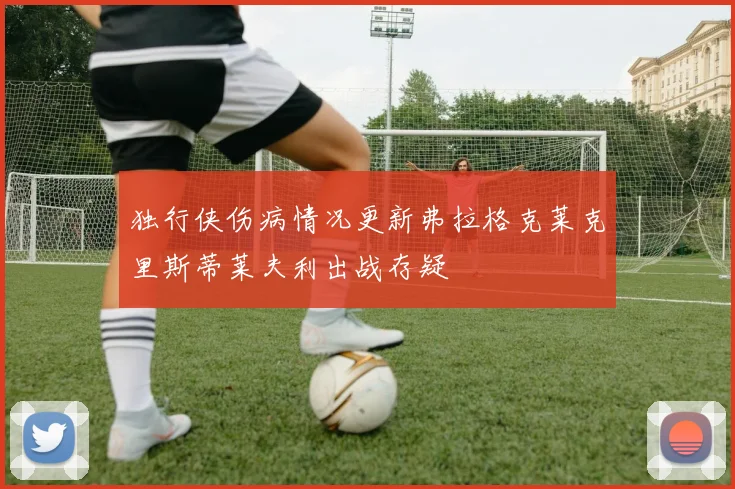 独行侠伤病情况更新弗拉格克莱克里斯蒂莱夫利出战存疑