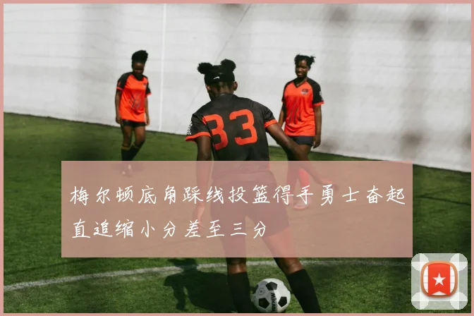 梅尔顿底角踩线投篮得手勇士奋起直追缩小分差至三分