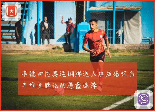 韦德回忆奥运铜牌送人经历感叹当年唯金牌论的愚蠢选择