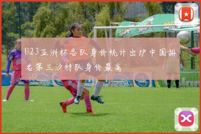 U23亚洲杯各队身价统计出炉中国排名第三沙特队身价最高