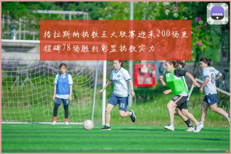 格拉斯纳执教五大联赛迎来200场里程碑78场胜利彰显执教实力