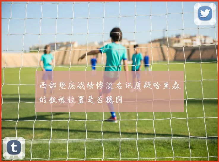 西部垫底战绩惨淡名记质疑哈里森的教练位置是否稳固