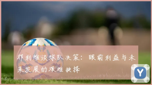 邓利维谈球队决策：眼前利益与未来发展的艰难抉择