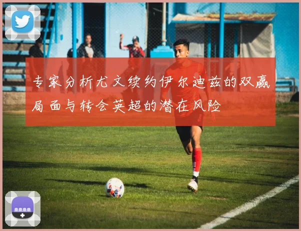 专家分析尤文续约伊尔迪兹的双赢局面与转会英超的潜在风险