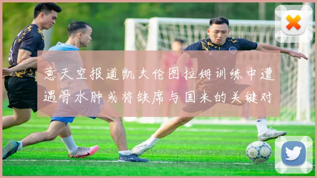 意天空报道凯夫伦图拉姆训练中遭遇骨水肿或将缺席与国米的关键对决