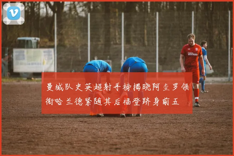 曼城队史英超射手榜揭晓阿圭罗领衔哈兰德紧随其后福登跻身前五